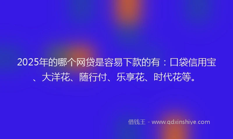 2025年的哪个网贷是容易下款的有：口袋信用宝、大洋花、随行付、乐享花、时代花等。