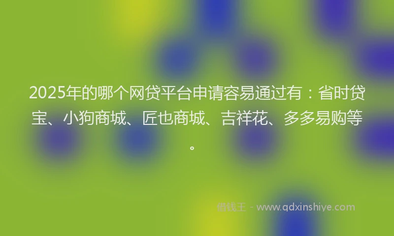 2025年的哪个网贷平台申请容易通过有：省时贷宝、小狗商城、匠也商城、吉祥花、多多易购等。