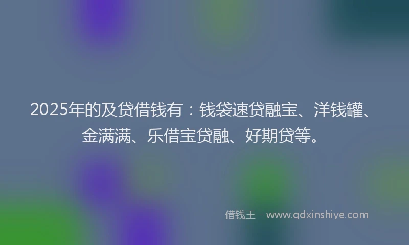 2025年的及贷借钱有：钱袋速贷融宝、洋钱罐、金满满、乐借宝贷融、好期贷等。