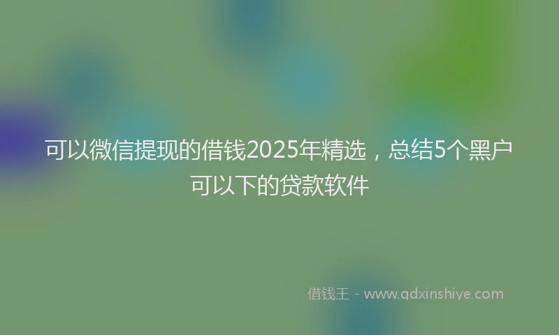 可以微信提现的借钱2025年精选，总结5个黑户可以下的贷款软件