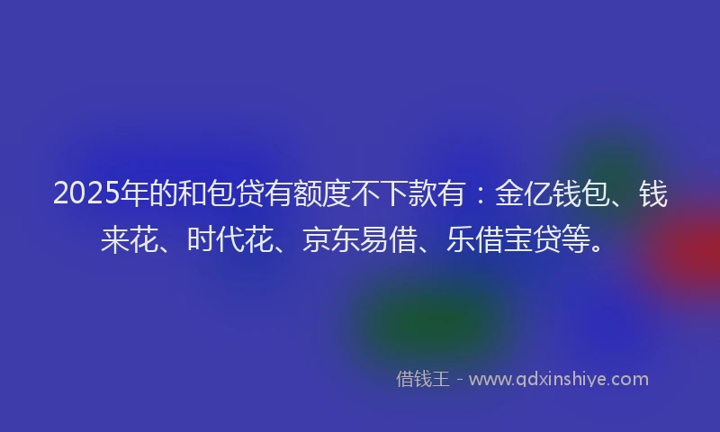 2025年的和包贷有额度不下款有：金亿钱包、钱来花、时代花、京东易借、乐借宝贷等。