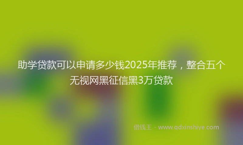 助学贷款可以申请多少钱2025年推荐，整合五个无视网黑征信黑3万贷款