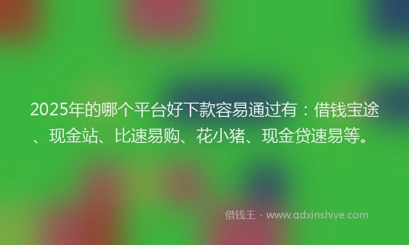 2025年的哪个平台好下款容易通过有：借钱宝途、现金站、比速易购、花小猪、现金贷速易等。