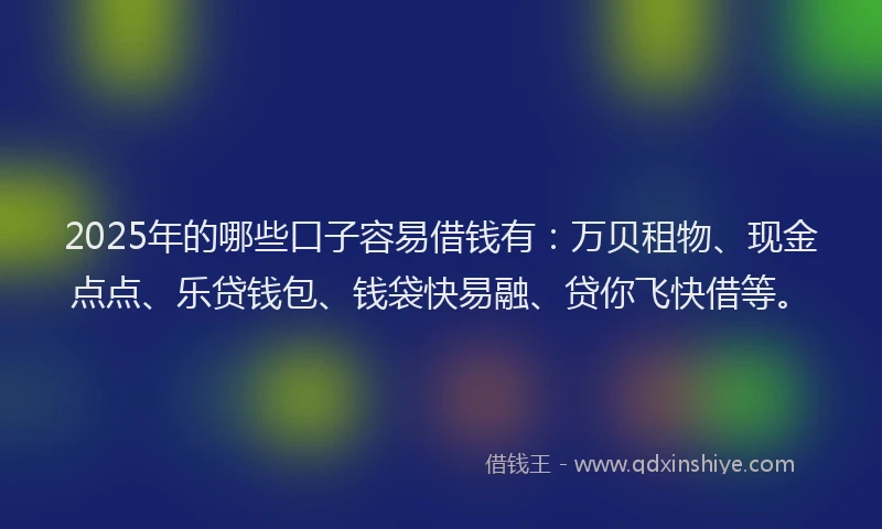 2025年的哪些口子容易借钱有：万贝租物、现金点点、乐贷钱包、钱袋快易融、贷你飞快借等。