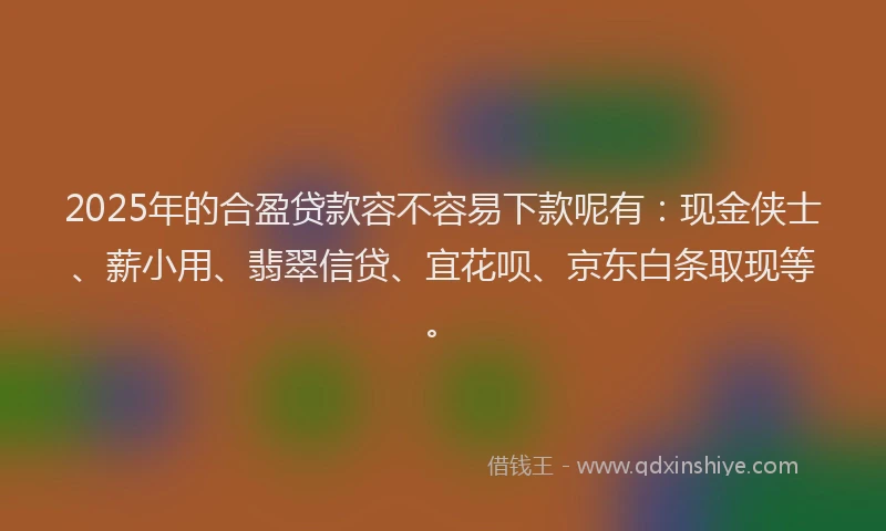 2025年的合盈贷款容不容易下款呢有：现金侠士、薪小用、翡翠信贷、宜花呗、京东白条取现等。