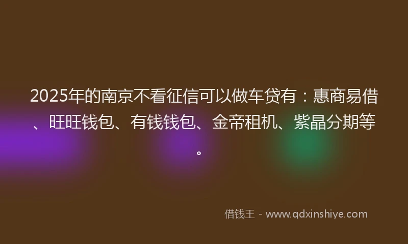 2025年的南京不看征信可以做车贷有：惠商易借、旺旺钱包、有钱钱包、金帝租机、紫晶分期等。