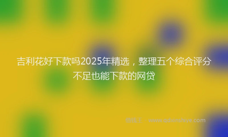 吉利花好下款吗2025年精选，整理五个综合评分不足也能下款的网贷