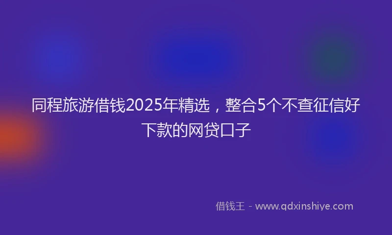 同程旅游借钱2025年精选，整合5个不查征信好下款的网贷口子