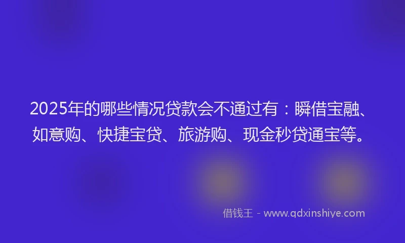2025年的哪些情况贷款会不通过有：瞬借宝融、如意购、快捷宝贷、旅游购、现金秒贷通宝等。