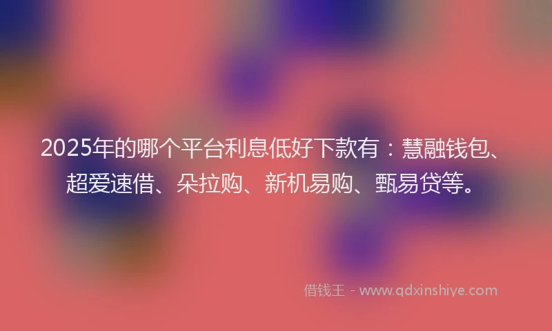 2025年的哪个平台利息低好下款有：慧融钱包、超爱速借、朵拉购、新机易购、甄易贷等。