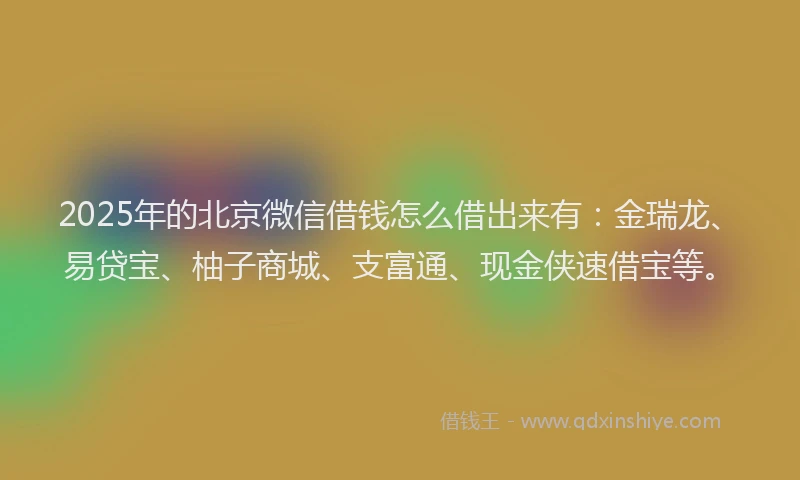 2025年的北京微信借钱怎么借出来有：金瑞龙、易贷宝、柚子商城、支富通、现金侠速借宝等。