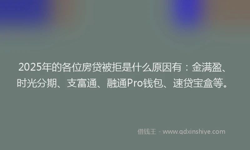 2025年的各位房贷被拒是什么原因有：金满盈、时光分期、支富通、融通Pro钱包、速贷宝盒等。