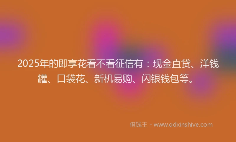 2025年的即享花看不看征信有：现金直贷、洋钱罐、口袋花、新机易购、闪银钱包等。