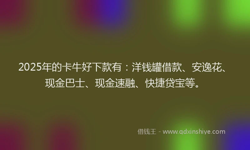 2025年的卡牛好下款有：洋钱罐借款、安逸花、现金巴士、现金速融、快捷贷宝等。