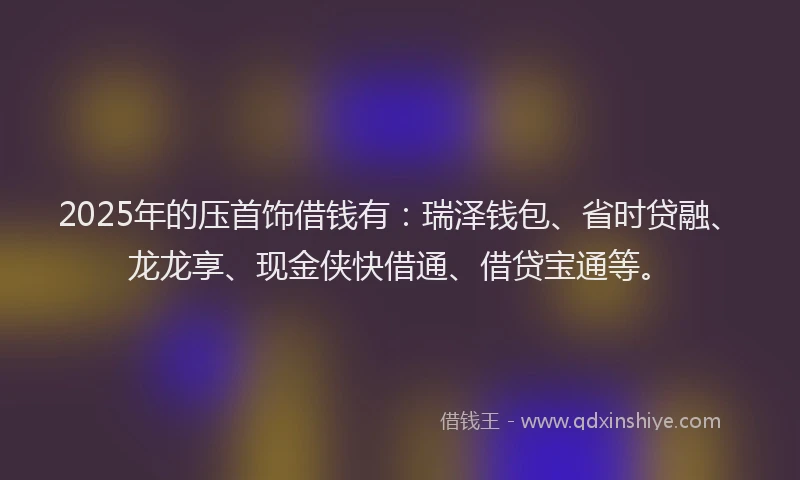 2025年的压首饰借钱有：瑞泽钱包、省时贷融、龙龙享、现金侠快借通、借贷宝通等。
