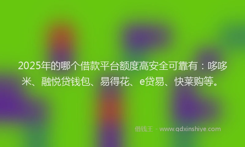 2025年的哪个借款平台额度高安全可靠有：哆哆米、融悦贷钱包、易得花、e贷易、快莱购等。