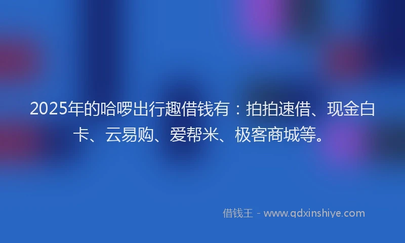 2025年的哈啰出行趣借钱有：拍拍速借、现金白卡、云易购、爱帮米、极客商城等。