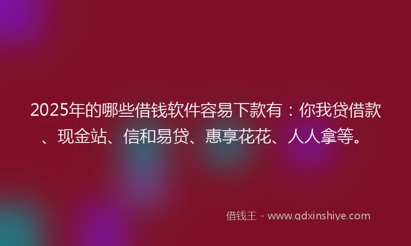2025年的哪些借钱软件容易下款有：你我贷借款、现金站、信和易贷、惠享花花、人人拿等。