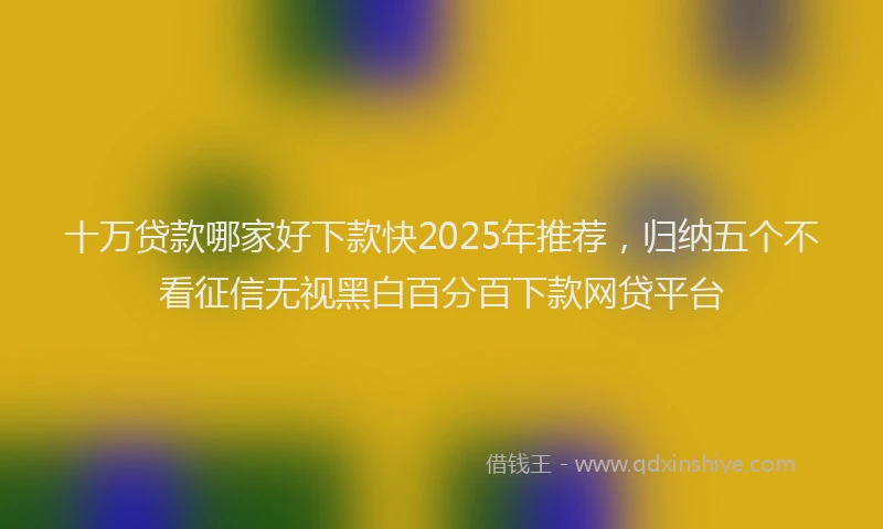 十万贷款哪家好下款快2025年推荐，归纳五个不看征信无视黑白百分百下款网贷平台