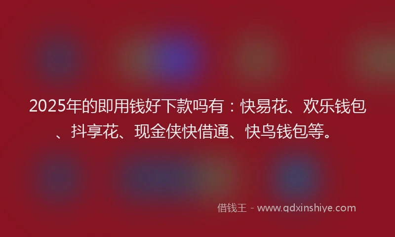 2025年的即用钱好下款吗有：快易花、欢乐钱包、抖享花、现金侠快借通、快鸟钱包等。