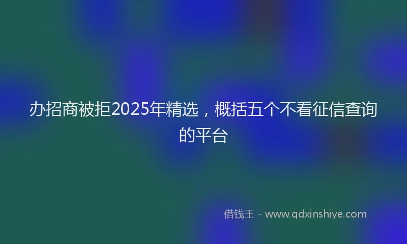 办招商被拒2025年精选，概括五个不看征信查询的平台