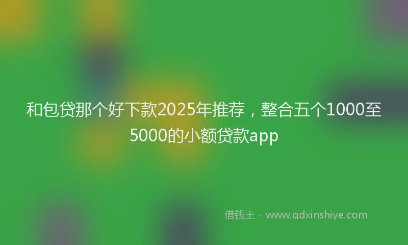 和包贷那个好下款2025年推荐，整合五个1000至5000的小额贷款app