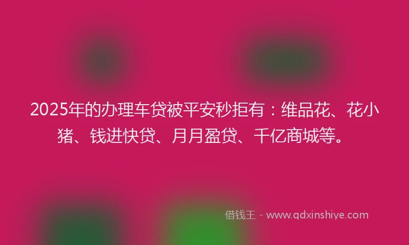 2025年的办理车贷被平安秒拒有：维品花、花小猪、钱进快贷、月月盈贷、千亿商城等。
