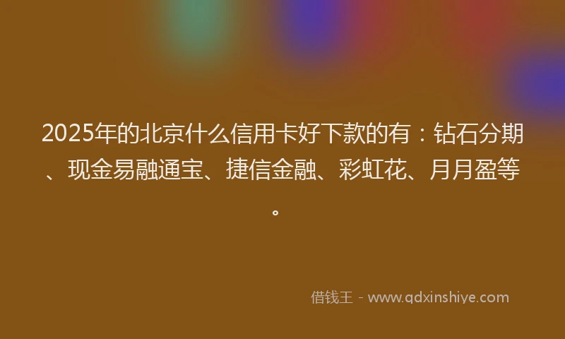 2025年的北京什么信用卡好下款的有：钻石分期、现金易融通宝、捷信金融、彩虹花、月月盈等。