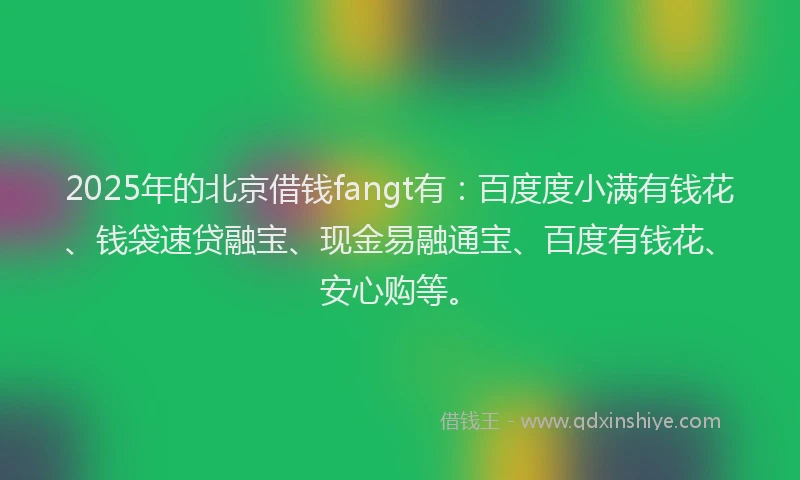 2025年的北京借钱fangt有：百度度小满有钱花、钱袋速贷融宝、现金易融通宝、百度有钱花、安心购等。
