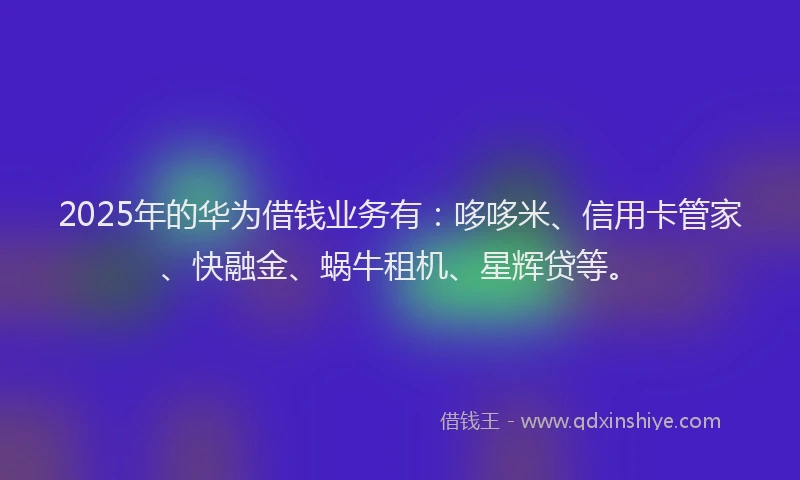 2025年的华为借钱业务有：哆哆米、信用卡管家、快融金、蜗牛租机、星辉贷等。