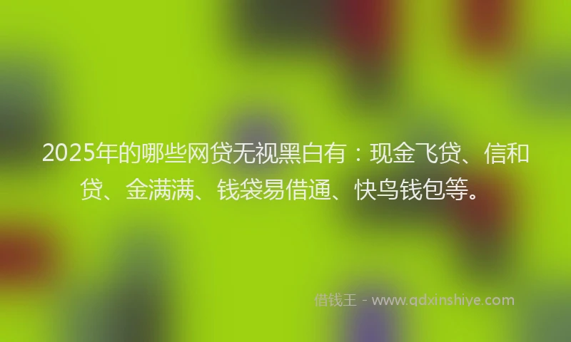 2025年的哪些网贷无视黑白有：现金飞贷、信和贷、金满满、钱袋易借通、快鸟钱包等。