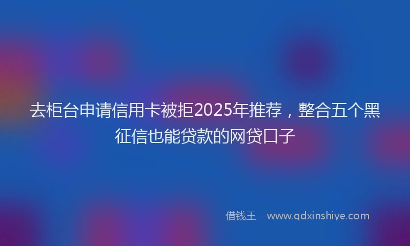 去柜台申请信用卡被拒2025年推荐，整合五个黑征信也能贷款的网贷口子
