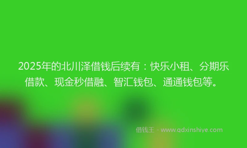 2025年的北川泽借钱后续有：快乐小租、分期乐借款、现金秒借融、智汇钱包、通通钱包等。