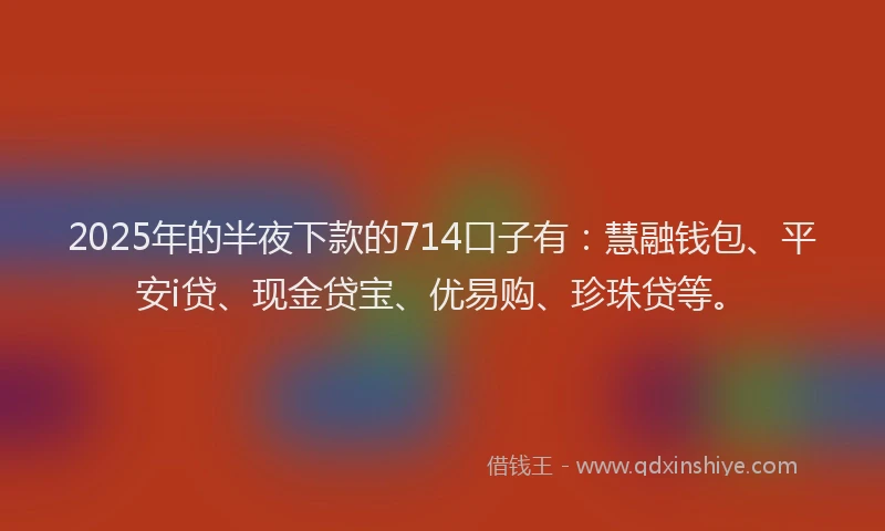 2025年的半夜下款的714口子有：慧融钱包、平安i贷、现金贷宝、优易购、珍珠贷等。