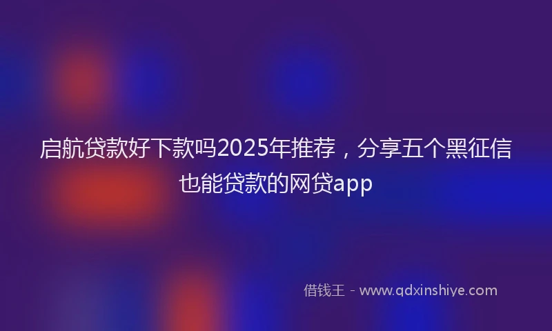 启航贷款好下款吗2025年推荐，分享五个黑征信也能贷款的网贷app