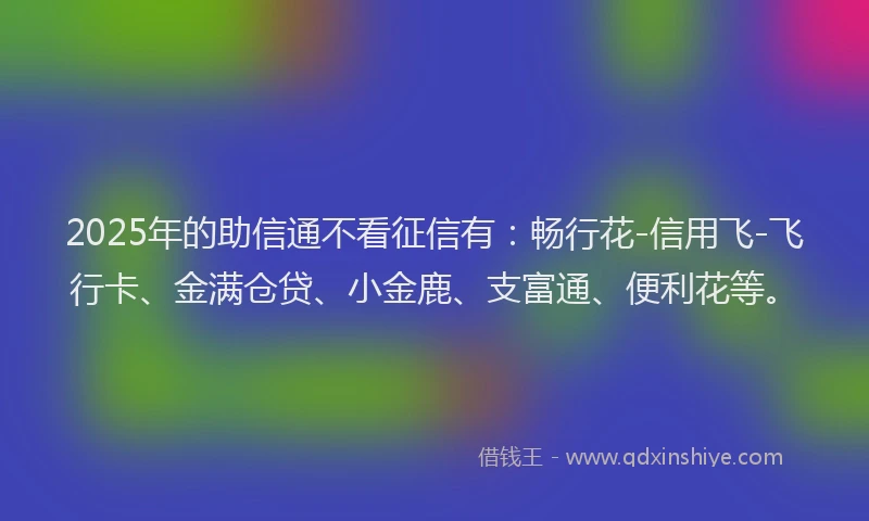 2025年的助信通不看征信有：畅行花-信用飞-飞行卡、金满仓贷、小金鹿、支富通、便利花等。