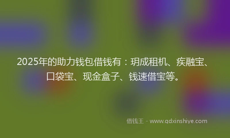 2025年的助力钱包借钱有：玥成租机、疾融宝、口袋宝、现金盒子、钱速借宝等。