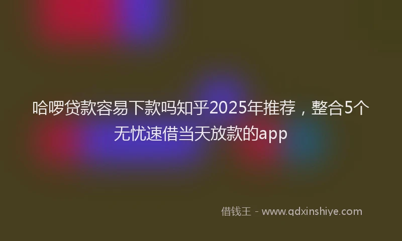 哈啰贷款容易下款吗知乎2025年推荐，整合5个无忧速借当天放款的app