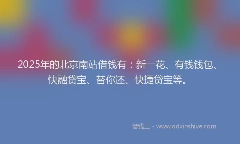 2025年的北京南站借钱有：新一花、有钱钱包、快融贷宝、替你还、快捷贷宝等。