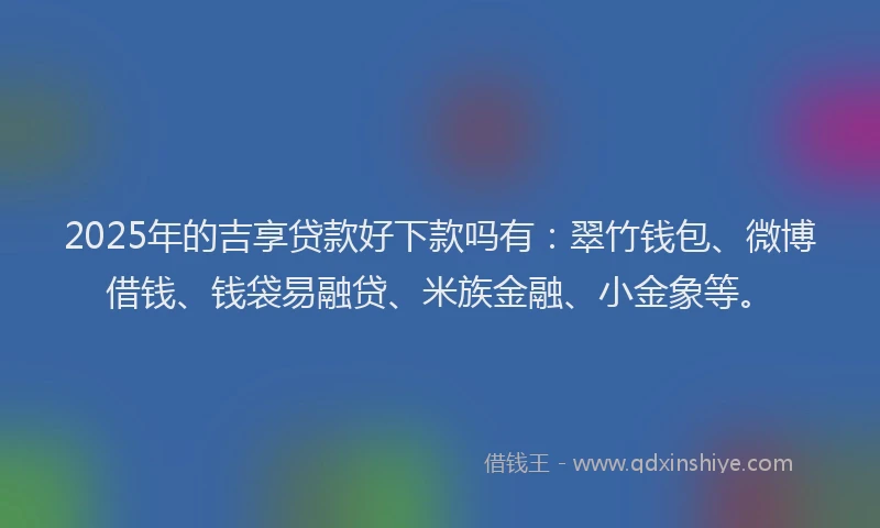2025年的吉享贷款好下款吗有：翠竹钱包、微博借钱、钱袋易融贷、米族金融、小金象等。