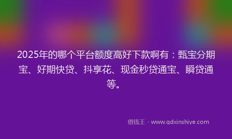 2025年的哪个平台额度高好下款啊有：甄宝分期宝、好期快贷、抖享花、现金秒贷通宝、瞬贷通等。