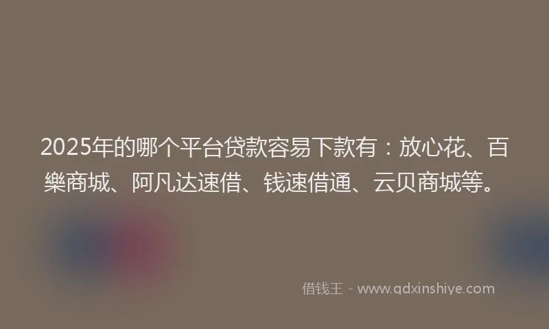2025年的哪个平台贷款容易下款有：放心花、百樂商城、阿凡达速借、钱速借通、云贝商城等。