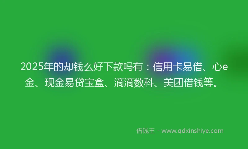 2025年的却钱么好下款吗有：信用卡易借、心e金、现金易贷宝盒、滴滴数科、美团借钱等。