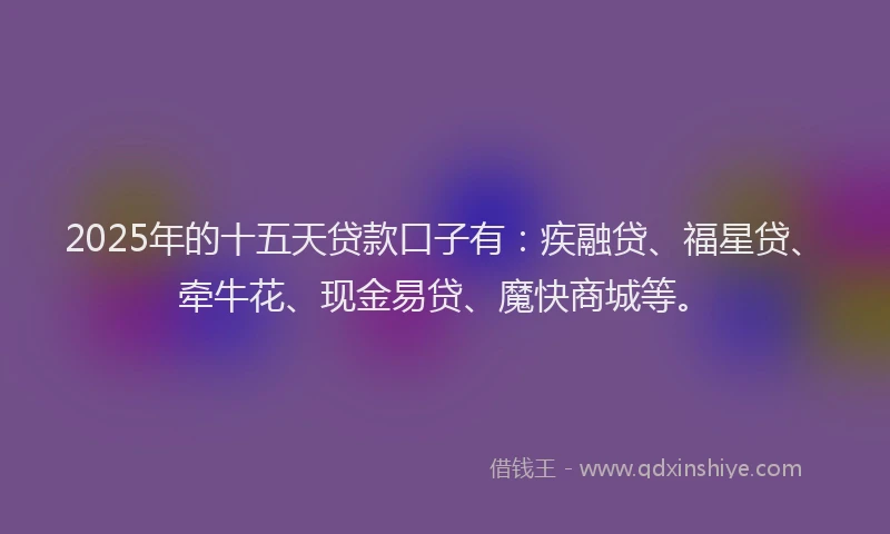 2025年的十五天贷款口子有：疾融贷、福星贷、牵牛花、现金易贷、魔快商城等。