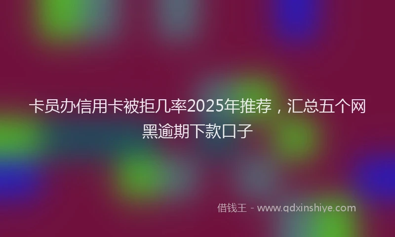 卡员办信用卡被拒几率2025年推荐，汇总五个网黑逾期下款口子