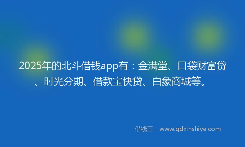 2025年的北斗借钱app有：金满堂、口袋财富贷、时光分期、借款宝快贷、白象商城等。
