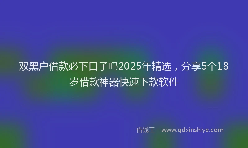 双黑户借款必下口子吗2025年精选，分享5个18岁借款神器快速下款软件
