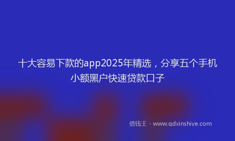 十大容易下款的app2025年精选，分享五个手机小额黑户快速贷款口子