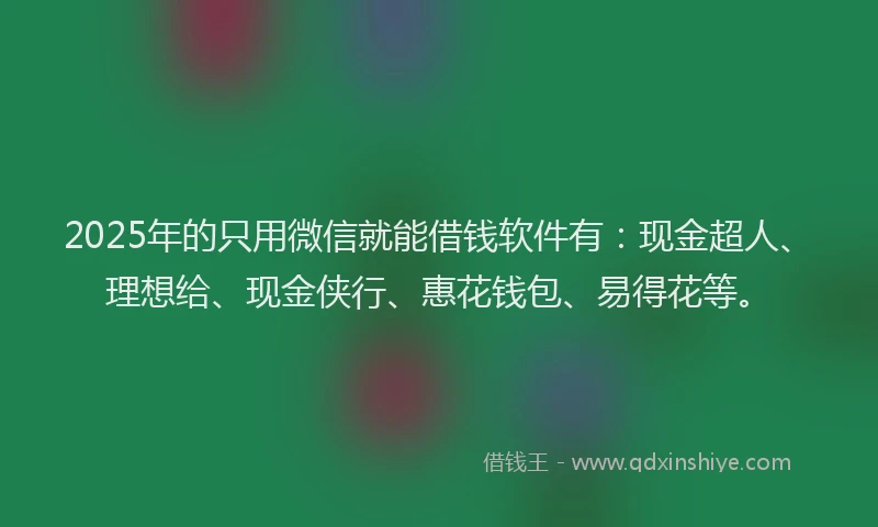 2025年的只用微信就能借钱软件有：现金超人、理想给、现金侠行、惠花钱包、易得花等。