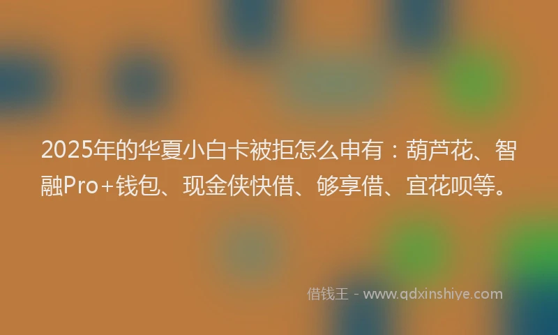 2025年的华夏小白卡被拒怎么申有：葫芦花、智融Pro+钱包、现金侠快借、够享借、宜花呗等。